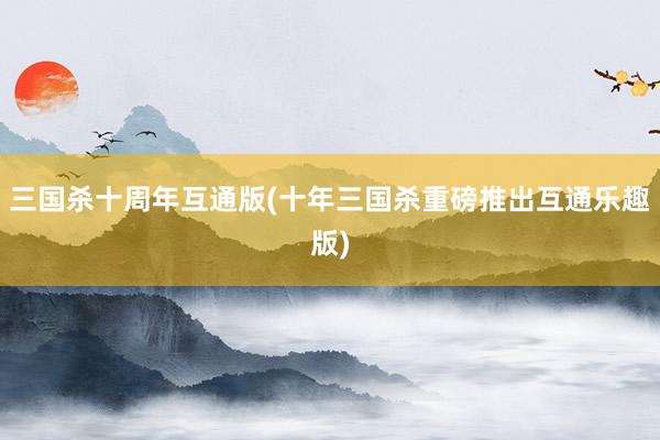 三国杀十周年互通版(十年三国杀重磅推出互通乐趣版)